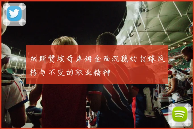 纳斯赞埃奇库姆全面沉稳的打球风格与不变的职业精神
