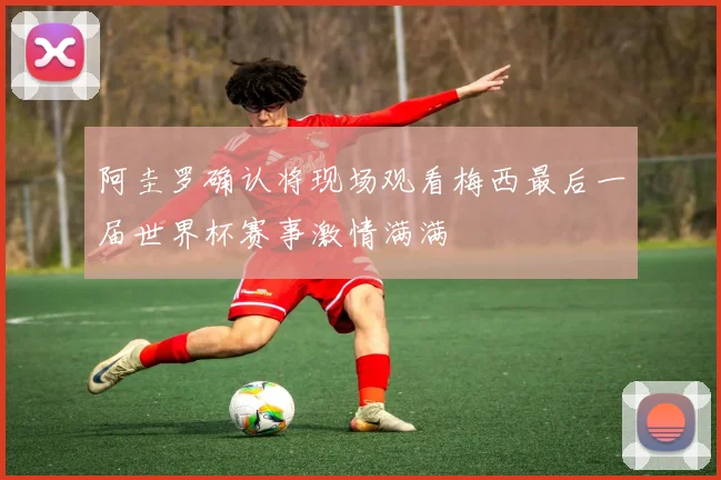 阿圭罗确认将现场观看梅西最后一届世界杯赛事激情满满