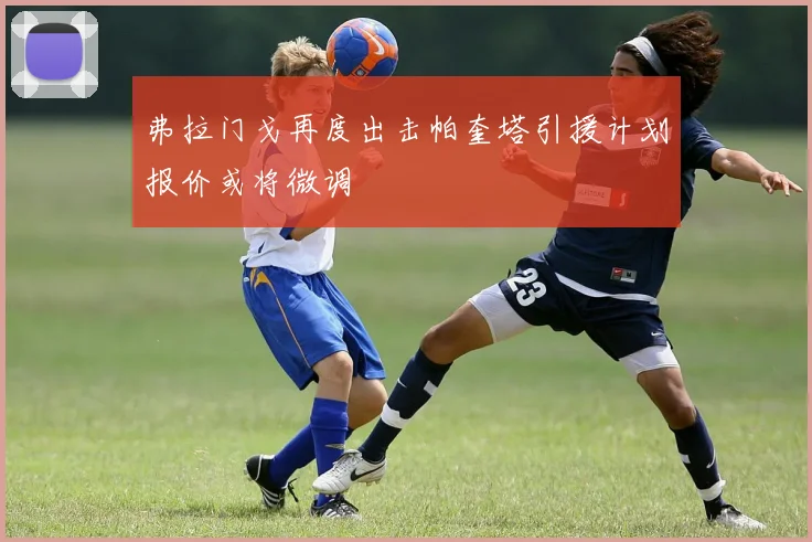 弗拉门戈再度出击帕奎塔引援计划报价或将微调