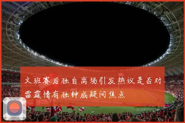文班赛后独自离场引发热议是否对雷霆情有独钟成疑问焦点