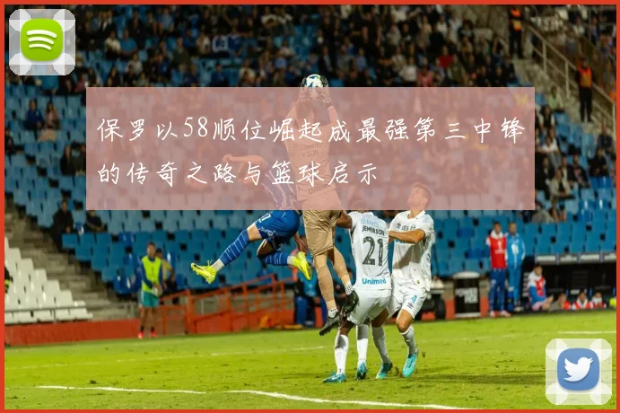保罗以58顺位崛起成最强第三中锋的传奇之路与篮球启示