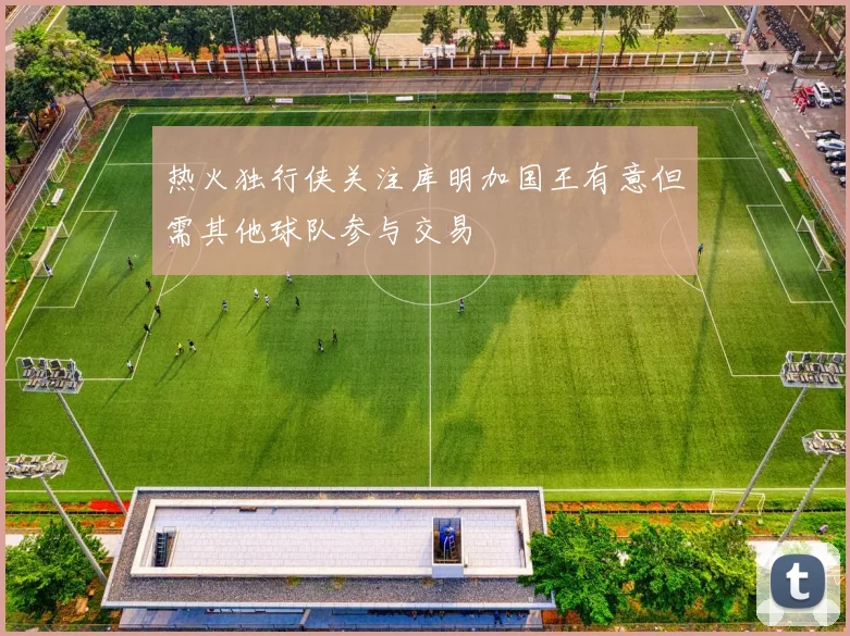 热火独行侠关注库明加国王有意但需其他球队参与交易