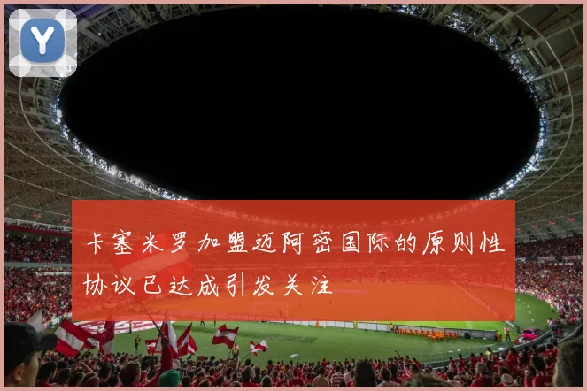 卡塞米罗加盟迈阿密国际的原则性协议已达成引发关注
