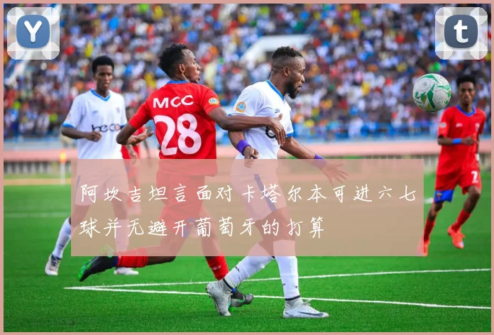 阿坎吉坦言面对卡塔尔本可进六七球并无避开葡萄牙的打算