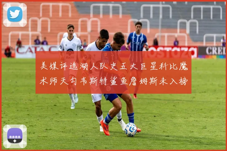 美媒评选湖人队史五大巨星科比魔术师天勾韦斯特鲨鱼詹姆斯未入榜引争议