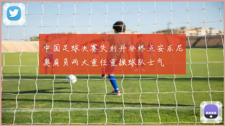 中国足球决赛失利并非终点安东尼奥肩负两大重任重振球队士气