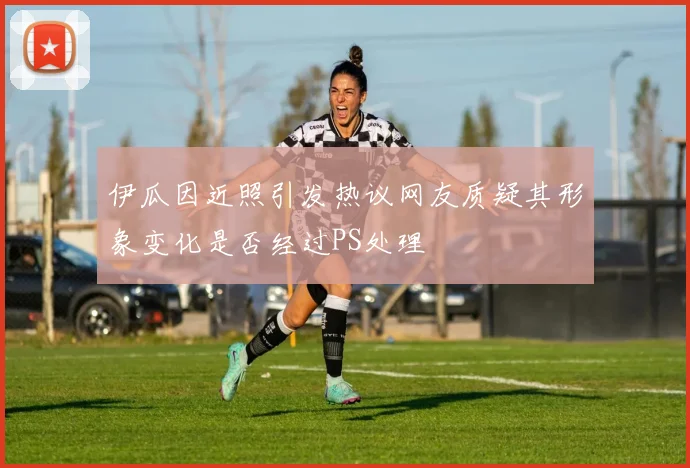 伊瓜因近照引发热议网友质疑其形象变化是否经过PS处理