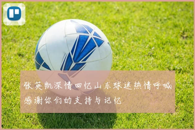 张英凯深情回忆山东球迷热情呼喊感谢你们的支持与记忆
