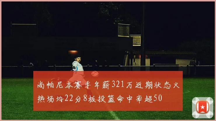 尚帕尼本赛季年薪321万近期状态火热场均22分8板投篮命中率超50