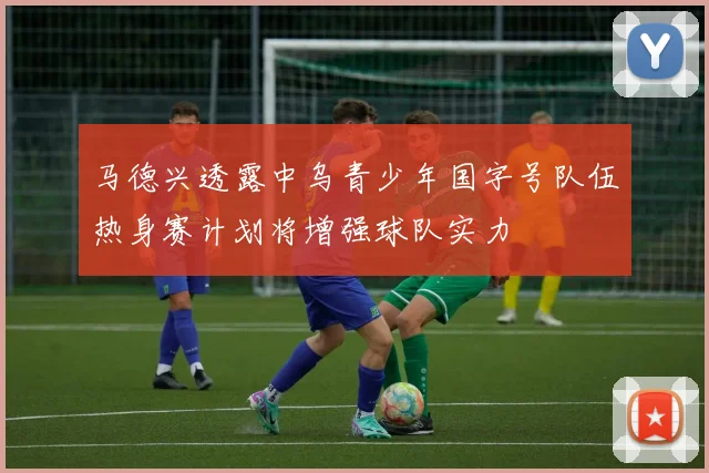 马德兴透露中乌青少年国字号队伍热身赛计划将增强球队实力