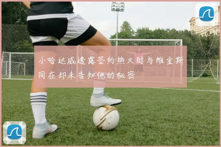 小哈达威透露签约热火时与维金斯同在却未告知他的秘密