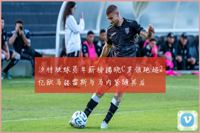 沙特联球员年薪榜揭晓C罗领跑超2亿欧马赫雷斯与马内紧随其后