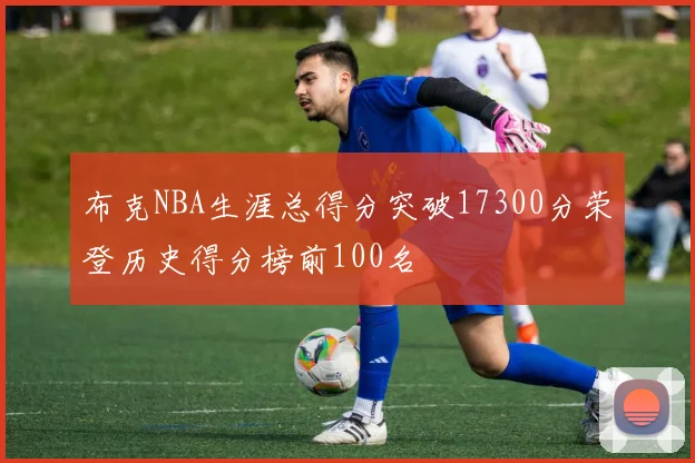 布克NBA生涯总得分突破17300分荣登历史得分榜前100名