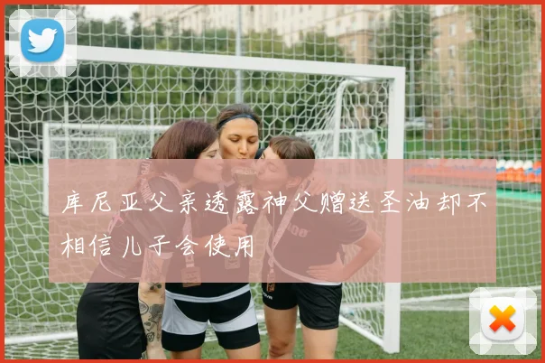 库尼亚父亲透露神父赠送圣油却不相信儿子会使用