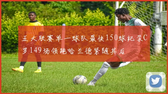 五大联赛单一球队最快150球纪录C罗149场领跑哈兰德紧随其后